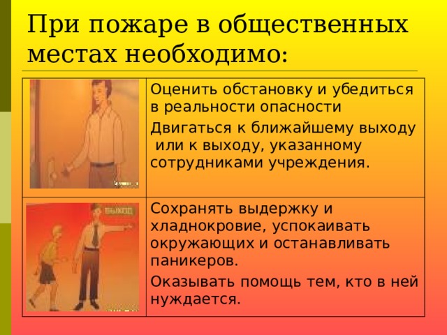 При пожаре в общественных местах необходимо: Оценить обстановку и убедиться в реальности опасности Двигаться к ближайшему выходу или к выходу, указанному сотрудниками учреждения. Сохранять выдержку и хладнокровие, успокаивать окружающих и останавливать паникеров. Оказывать помощь тем, кто в ней нуждается.  