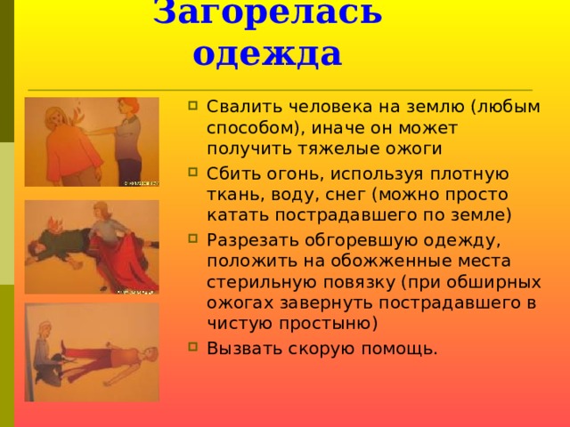 Загорелась одежда Свалить человека на землю (любым способом), иначе он может получить тяжелые ожоги Сбить огонь, используя плотную ткань, воду, снег (можно просто катать пострадавшего по земле) Разрезать обгоревшую одежду, положить на обожженные места стерильную повязку (при обширных ожогах завернуть пострадавшего в чистую простыню) Вызвать скорую помощь.  