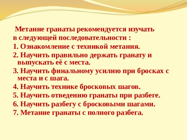  Метание гранаты рекомендуется изучать в следующей последовательности : 1. Ознакомление с техникой метания. 2. Научить правильно держать гранату и выпускать её с места. 3. Научить финальному усилию при бросках с места и с шага. 4. Научить технике бросковых шагов. 5. Научить отведению гранаты при разбеге. 6. Научить разбегу с бросковыми шагами. 7. Метание гранаты с полного разбега. 