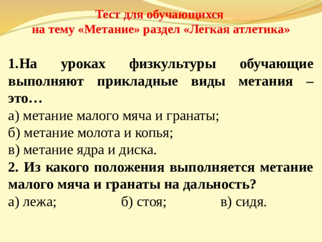 Тест для обучающихся на тему «Метание» раздел «Легкая атлетика» На уроках физкультуры обучающие выполняют прикладные виды метания – это… а) метание малого мяча и гранаты; б) метание молота и копья; в) метание ядра и диска. 2. Из какого положения выполняется метание малого мяча и гранаты на дальность? а) лежа; б) стоя; в) сидя. 