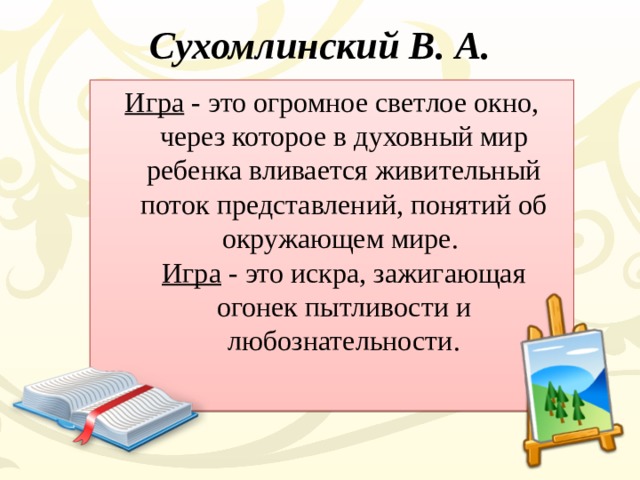 Сухомлинский В. А.   Игра - это огромное светлое окно, через которое в духовный мир ребенка вливается живительный поток представлений, понятий об окружающем мире.  Игра - это искра, зажигающая огонек пытливости и любознательности.   