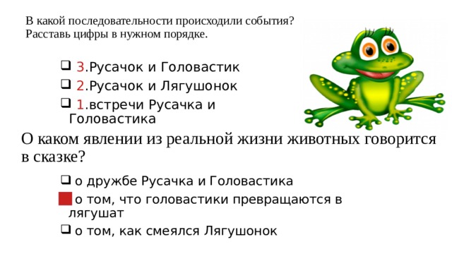 В какой последовательности происходили события?  Расставь цифры в нужном порядке.  3 .Русачок и Головастик  2 .Русачок и Лягушонок  1 .встречи Русачка и Головастика О каком явлении из реальной жизни животных говорится в сказке?  о дружбе Русачка и Головастика  о том, что головастики превращаются в лягушат  о том, как смеялся Лягушонок 