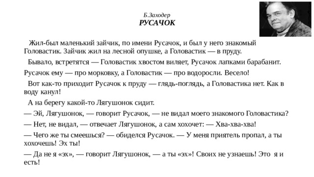 Б.Заходер  РУСАЧОК  Жил-был маленький зайчик, по имени Русачок, и был у него знакомый Головастик. Зайчик жил на лесной опушке, а Головастик — в пруду.  Бывало, встретятся — Головастик хвостом виляет, Русачок лапками барабанит. Русачок ему — про морковку, а Головастик — про водоросли. Весело!  Вот как-то приходит Русачок к пруду — глядь-поглядь, а Головастика нет. Как в воду канул!  А на берегу какой-то Лягушонок сидит. — Эй, Лягушонок, — говорит Русачок, — не видал моего знакомого Головастика? — Нет, не видал, — отвечает Лягушонок, а сам хохочет: — Хва-хва-хва! — Чего же ты смеешься? — обиделся Русачок. — У меня приятель пропал, а ты хохочешь! Эх ты! — Да не я «эх», — говорит Лягушонок, — а ты «эх»! Своих не узнаешь! Это я и есть! 