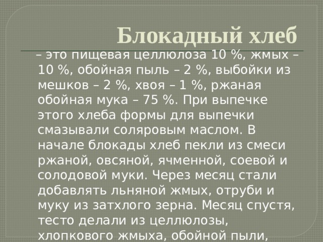 Блокадный хлеб  – это пищевая целлюлоза 10 %, жмых – 10 %, обойная пыль – 2 %, выбойки из мешков – 2 %, хвоя – 1 %, ржаная обойная мука – 75 %. При выпечке этого хлеба формы для выпечки смазывали соляровым маслом. В начале блокады хлеб пекли из смеси ржаной, овсяной, ячменной, соевой и солодовой муки. Через месяц стали добавлять льняной жмых, отруби и муку из затхлого зерна. Месяц спустя, тесто делали из целлюлозы, хлопкового жмыха, обойной пыли, мучной сметки, вытряски из мешков кукурузной и ржаной муки, березовых почек и сосновой коры. 