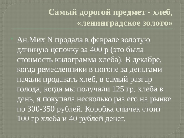 Самый дорогой предмет - хлеб, «ленинградское золото» Ан.Мих N продала в феврале золотую длинную цепочку за 400 р (это была стоимость килограмма хлеба). В декабре, когда ремесленники в погоне за деньгами начали продавать хлеб, в самый разгар голода, когда мы получали 125 гр. хлеба в день, я покупала несколько раз его на рынке по 300-350 рублей. Коробка спичек стоит 100 гр хлеба и 40 рублей денег. 