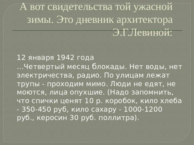 А вот свидетельства той ужасной зимы. Это дневник архитектора Э.Г.Левиной:   12 января 1942 года  …Четвертый месяц б локады. Нет воды, нет электричества, радио. По улицам лежат трупы - проходим мимо. Люди не едят, не моются, лица опухшие. (Надо запомнить, что спички ценят 10 р. коробок, кило хлеба - 350-450 руб, кило сахару - 1000-1200 руб., керосин 30 руб. поллитра). 