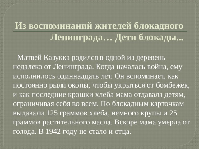  Из воспоминаний жителей блокадного Ленинграда… Дети блокады...  Матвей Казукка родился в одной из деревень недалеко от Ленинграда. Когда началась война, ему исполнилось одиннадцать лет. Он вспоминает, как постоянно рыли окопы, чтобы укрыться от бомбежек, и как последние крошки хлеба мама отдавала детям, ограничивая себя во всем. По блокадным карточкам выдавали 125 граммов хлеба, немного крупы и 25 граммов растительного масла. Вскоре мама умерла от голода. В 1942 году не стало и отца. 