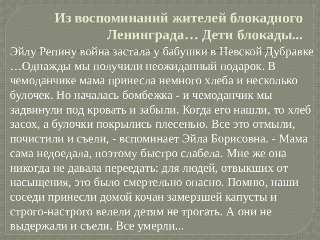 Из воспоминаний жителей блокадного Ленинграда… Дети блокады... Эйлу Репину война застала у бабушки в Невской Дубравке … Однажды мы получили неожиданный подарок. В чемоданчике мама принесла немного хлеба и несколько булочек. Но началась бомбежка - и чемоданчик мы задвинули под кровать и забыли. Когда его нашли, то хлеб засох, а булочки покрылись плесенью. Все это отмыли, почистили и съели, - вспоминает Эйла Борисовна. - Мама сама недоедала, поэтому быстро слабела. Мне же она никогда не давала переедать: для людей, отвыкших от насыщения, это было смертельно опасно. Помню, наши соседи принесли домой кочан замерзшей капусты и строго-настрого велели детям не трогать. А они не выдержали и съели. Все умерли... 