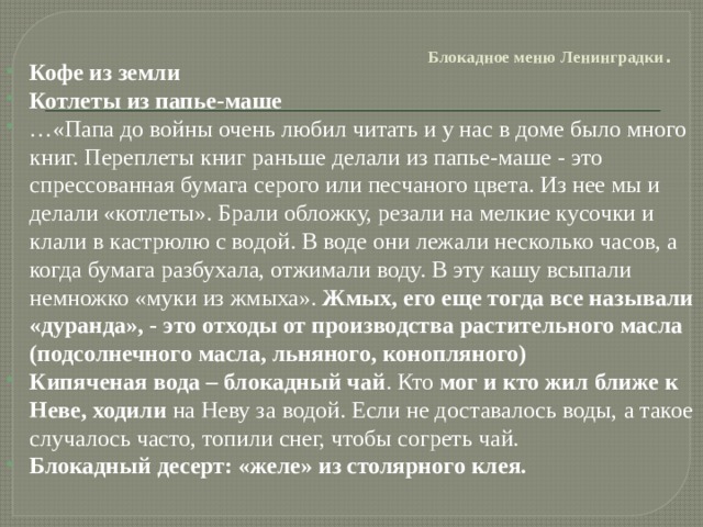   Блокадное меню Ленинградки .   Кофе из земли Котлеты из папье-маше … «Папа до войны очень любил читать и у нас в доме было много книг. Переплеты книг раньше делали из папье-маше - это спрессованная бумага серого или песчаного цвета. Из нее мы и делали «котлеты». Брали обложку, резали на мелкие кусочки и клали в кастрюлю с водой. В воде они лежали несколько часов, а когда бумага разбухала, отжимали воду. В эту кашу всыпали немножко «муки из жмыха». Жмых, его еще тогда все называли «дуранда», - это отходы от производства растительного масла (подсолнечного масла, льняного, конопляного) Кипяченая вода – блокадный чай . Кто мог и кто жил ближе к Неве, ходили на Неву за водой. Если не доставалось воды, а такое случалось часто, топили снег, чтобы согреть чай. Блокадный десерт: «желе» из столярного клея. 
