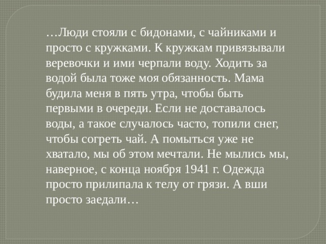 … Люди стояли с бидонами, с чайниками и просто с кружками. К кружкам привязывали веревочки и ими черпали воду. Ходить за водой была тоже моя обязанность. Мама будила меня в пять утра, чтобы быть первыми в очереди. Если не доставалось воды, а такое случалось часто, топили снег, чтобы согреть чай. А помыться уже не хватало, мы об этом мечтали. Не мылись мы, наверное, с конца ноября 1941 г. Одежда просто прилипала к телу от грязи. А вши просто заедали… 