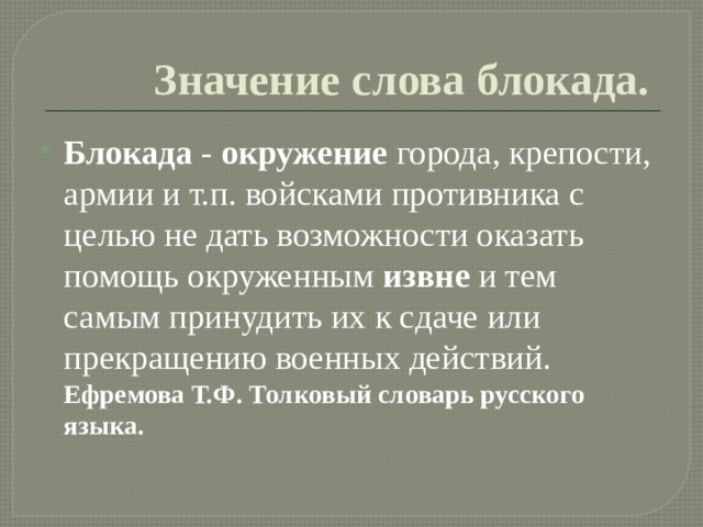 Значение слова блокада. Блокада - окружение города, крепости, армии и т.п. войсками противника с целью не дать возможности оказать помощь окруженным извне и тем самым принудить их к сдаче или прекращению военных действий.  Ефремова Т.Ф. Толковый словарь русского языка. 