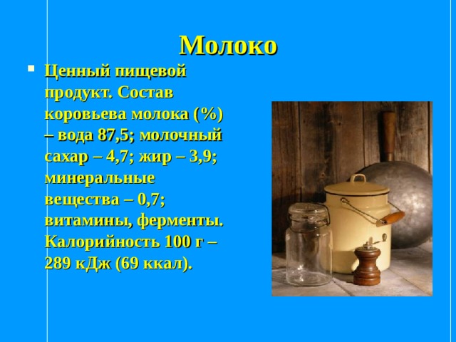 Молоко Ценный пищевой продукт. Состав коровьева молока (%) – вода 87,5; молочный сахар – 4,7; жир – 3,9; минеральные вещества – 0,7; витамины, ферменты. Калорийность 100 г – 289 кДж (69 ккал). 
