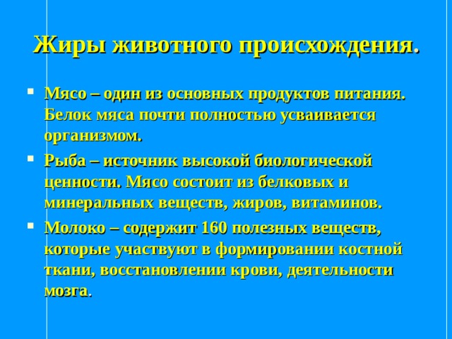 Жиры животного происхождения . Мясо – один из основных продуктов питания. Белок мяса почти полностью усваивается организмом. Рыба – источник высокой биологической ценности. Мясо состоит из белковых и минеральных веществ, жиров, витаминов. Молоко – содержит 160 полезных веществ, которые участвуют в формировании костной ткани, восстановлении крови, деятельности мозга . 