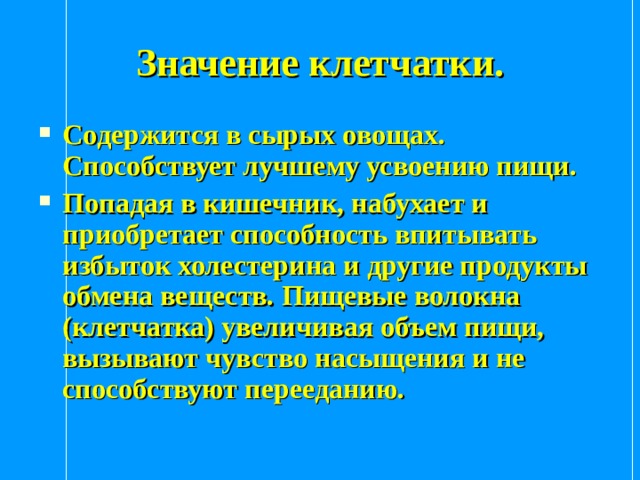 Значение клетчатки. Содержится в сырых овощах. Способствует лучшему усвоению пищи. Попадая в кишечник, набухает и приобретает способность впитывать избыток холестерина и другие продукты обмена веществ. Пищевые волокна (клетчатка) увеличивая объем пищи, вызывают чувство насыщения и не способствуют перееданию. 