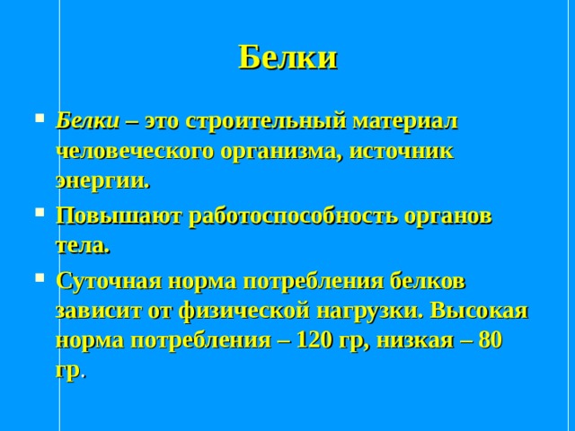 Белки Белки – это строительный материал человеческого организма, источник энергии. Повышают работоспособность органов тела. Суточная норма потребления белков зависит от физической нагрузки. Высокая норма потребления – 120 гр, низкая – 80 гр .   