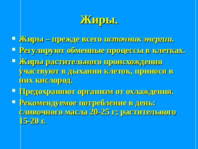 Жиры. Жиры – прежде всего источник энергии. Регулируют обменные процессы в клетках. Жиры растительного происхождения участвуют в дыхании клеток, принося в них кислород. Предохраняют организм от охлаждения. Рекомендуемое потребление в день: сливочного масла 20-25 г; растительного 15-20 г. 