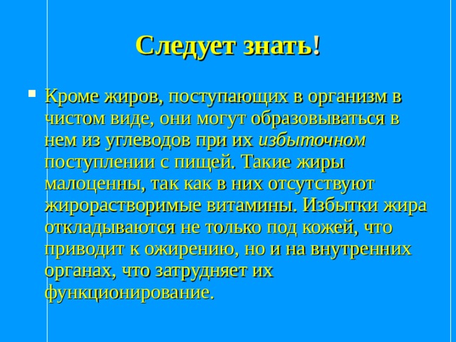Следует знать ! Кроме жиров, поступающих в организм в чистом виде, они могут образовываться в нем из углеводов при их избыточном поступлении с пищей. Такие жиры малоценны, так как в них отсутствуют жирорастворимые витамины. Избытки жира откладываются не только под кожей, что приводит к ожирению, но и на внутренних органах, что затрудняет их функционирование.  