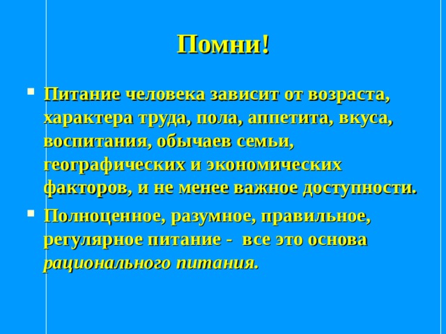 Помни! Питание человека зависит от возраста, характера труда, пола, аппетита, вкуса, воспитания, обычаев семьи, географических и экономических факторов, и не менее важное доступности. Полноценное, разумное, правильное, регулярное питание - все это основа рационального питания. 