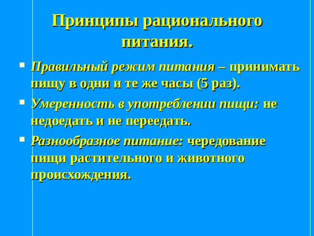 Принципы рационального питания. Правильный режим питания – принимать пищу в одни и те же часы (5 раз). Умеренность в употреблении пищи: не недоедать и не переедать. Разнообразное питание: чередование пищи растительного и животного происхождения. 