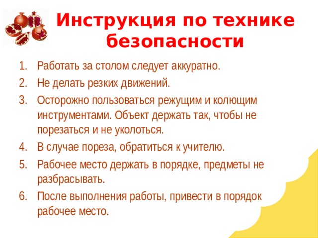 Инструкция по технике безопасности Работать за столом следует аккуратно. Не делать резких движений. Осторожно пользоваться режущим и колющим инструментами. Объект держать так, чтобы не порезаться и не уколоться. В случае пореза, обратиться к учителю. Рабочее место держать в порядке, предметы не разбрасывать. После выполнения работы, привести в порядок рабочее место. 