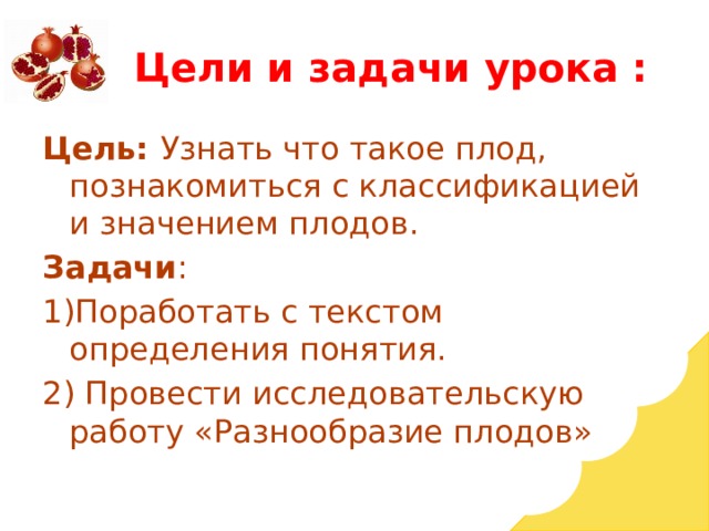 Цели и задачи урока : Цель: Узнать что такое плод, познакомиться с классификацией и значением плодов. Задачи : 1)Поработать с текстом определения понятия. 2) Провести исследовательскую работу «Разнообразие плодов» 