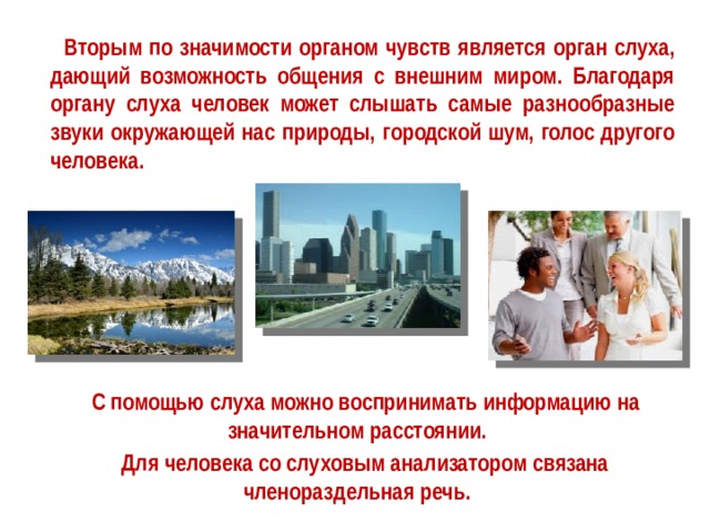   Вторым по значимости органом чувств является орган слуха, дающий возможность общения с внешним миром. Благодаря органу слуха человек может слышать самые разнообразные звуки окружающей нас природы, городской шум, голос другого человека.  С помощью слуха можно воспринимать информацию на значительном расстоянии.   Для человека со слуховым анализатором связана членораздельная речь.  