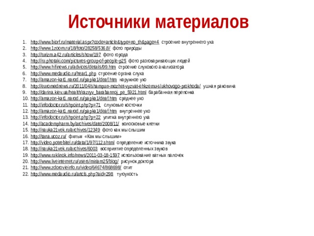 Источники материалов http://www.biorf.ru/material.aspx?code=article&type=no_th&page=4  строение внутреннего уха http://www.1zoom.ru/18/foto/28258/536.8/  фото природы http://turizm.a42.ru/articles/show/197  фото города http://ru.photaki.com/pictures-group-of-people-p25  фото разговаривающих людей http://www.hifinews.ru/advices/details/99.htm  строение слухового анализатора http://www.medaudio.ru/hear1.php  строение органа слуха http://amazon-kat1.narod.ru/papka1/deaf.htm  наружное ухо http://euromednews.ru/2011/04/shampun-mozhet-vyzvat-ehkzemu-slukhovogo-prokhoda/  ушная раковина http://darina.kiev.ua/health/razryv_barabannoj_pe_5921.html  барабанная перепонка http://amazon-kat1.narod.ru/papka1/deaf.htm  среднее ухо http://infodoctor.ru/shpoint.php?p=71  слуховые косточки http://amazon-kat1.narod.ru/papka1/deaf.htm  внутреннее ухо http://infodoctor.ru/shpoint.php?p=22  улитка внутреннего уха http://academpharm.by/archives/date/2008/11/  волосковые клетки http://nauka21vek.ru/archives/12349  фото как мы слышим http://tana.ucoz.ru/  фильм «Как мы слышим» http://video.potrebitel.ru/data/1/97/112.shtml  определение источника звука http://nauka21vek.ru/archives/6003  восприятие определенных звуков http://www.ruklinok.info/news/2011-03-18-1597  использование ватных палочек http://www.liveinternet.ru/users/miriam25/blog/  рисунок доктора http://www.zdorovieinfo.ru/video/64674/868698/  отит http://www.medaudio.ru/artcls.php?aid=298  тугоухость 