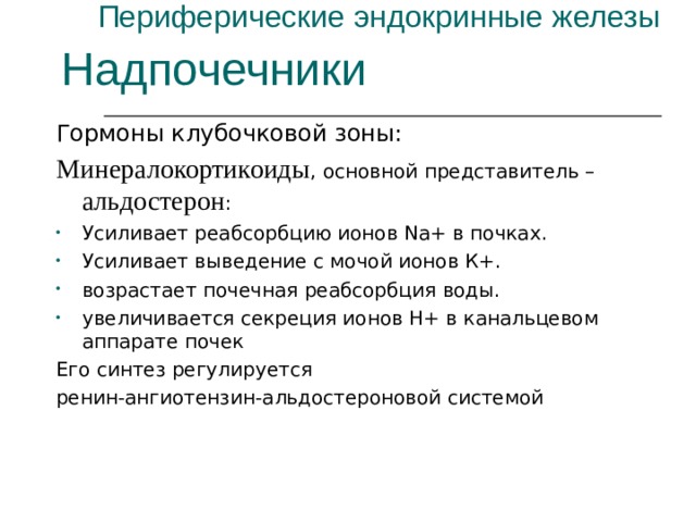 Периферические эндокринные железы Надпочечники Гормоны клубочковой зоны: Минералокортикоиды , основной представитель – альдостерон : Усиливает реабсорбцию ионов Na+ в почках. Усиливает выведение с мочой ионов К+. возрастает почечная реабсорбция воды. увеличивается секреция ионов Н+ в канальцевом аппарате почек Его синтез регулируется ренин-ангиотензин-альдостероновой системой 