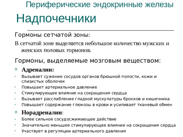 Периферические эндокринные железы Надпочечники Гормоны сетчатой зоны: В сетчатой зоне выделяется небольшое количество мужских и женских половых гормонов. Гормоны, выделяемые мозговым веществом: Адреналин: Вызывает сужение сосудов органов брюшной полости, кожи и слизистых оболочек Повышает артериальное давление Стимулирующее влияние на сокращения сердца Вызывает расслабление гладкой мускулатуры бронхов и кишечника Повышает содержание глюкозы в крови и усиливает тканевый обмен Норадреналин : Более сильное сосудосжимающее действие Значительно меньшее стимулирующее влияние на сокращения сердца Участвует в регуляции артериального давления 
