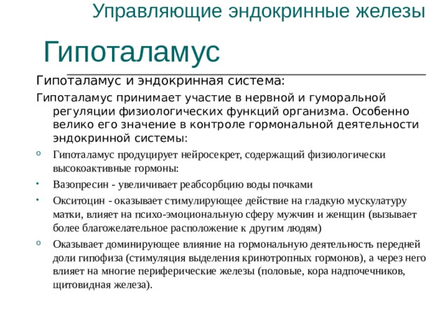 Управляющие эндокринные железы Гипоталамус Гипоталамус и эндокринная система: Гипоталамус принимает участие в нервной и гуморальной регуляции физиологических функций организма. Особенно велико его значение в контроле гормональной деятельности эндокринной системы: Гипоталамус продуцирует нейросекрет, содержащий физиологически высокоактивные гормоны: Вазопресин - увеличивает реабсорбцию воды почками Окситоцин - оказывает стимулирующее действие на гладкую мускулатуру матки, влияет на психо-эмоциональную сферу мужчин и женщин ( вызывает более благожелательное расположение к другим людям) Оказывает доминирующее влияние на гормональную деятельность передней доли гипофиза (стимуляция выделения кринотропных гормонов), а через него влияет на многие периферические железы (половые, кора надпочечников, щитовидная железа). 