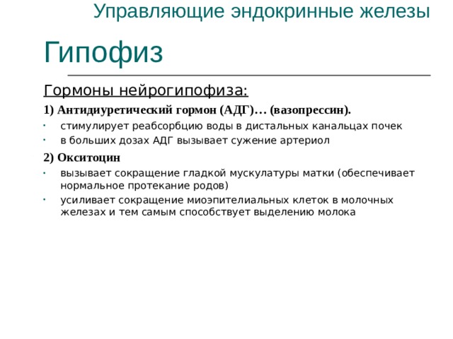 Управляющие эндокринные железы Гипофиз Гормоны нейрогипофиза: 1) Антидиуретический гормон (АДГ)… (вазопрессин). стимулирует реабсорбцию воды в дистальных канальцах почек в больших дозах АДГ вызывает сужение артериол 2) Окситоцин вызывает сокращение гладкой мускулатуры матки (обеспечивает нормальное протекание родов) усиливает сокращение миоэпителиальных клеток в молочных железах и тем самым способствует выделению молока 