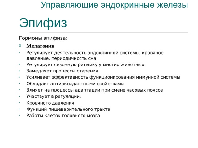 Управляющие эндокринные железы Эпифиз Гормоны эпифиза: Мелатонин Регулирует деятельность эндокринной системы, кровяное давление, периодичность сна Регулирует сезонную ритмику у многих животных Замедляет процессы старения Усиливает эффективность функционирования иммунной системы Обладает антиоксидантными свойствами Влияет на процессы адаптации при смене часовых поясов Участвует в регуляции: Кровяного давления Функций пищеварительного тракта Работы клеток головного мозга 