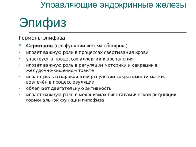 Управляющие эндокринные железы Эпифиз Гормоны эпифиза: Серотонин (его функции весьма обширны) играет важную роль в процессах свёртывания крови участвует в процессах аллергии и воспаления играет важную роль в регуляции моторики и секреции в желудочно-кишечном тракте играет роль в паракринной регуляции сократимости матки, вовлечён в процесс овуляции облегчает двигательную активность играет важную роль в механизмах гипоталамической регуляции гормональной функции гипофиза 