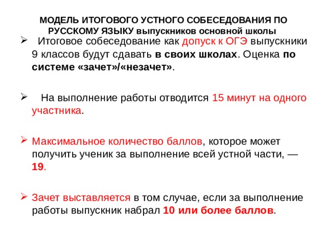 МОДЕЛЬ ИТОГОВОГО УСТНОГО СОБЕСЕДОВАНИЯ ПО РУССКОМУ ЯЗЫКУ выпускников основной школы    Итоговое собеседование как допуск к ОГЭ выпускники 9 классов будут сдавать в своих школах . Оценка по системе «зачет»/«незачет» .    На выполнение работы отводится 15 минут на одного участника . Максимальное количество баллов , которое может получить ученик за выполнение всей устной части, — 19 .  Зачет выставляется в том случае, если за выполнение работы выпускник набрал 10 или более баллов . 