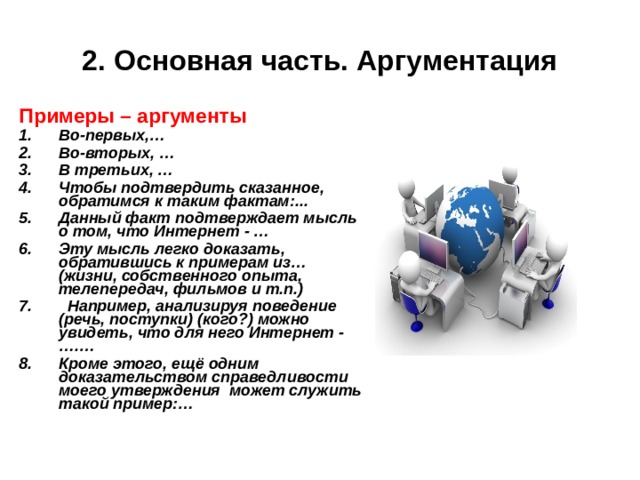 2. Основная часть. Аргументация Примеры – аргументы Примеры – аргументы Во-первых,… Во-вторых, … В третьих, … Чтобы подтвердить сказанное, обратимся к таким фактам:... Данный факт подтверждает мысль о том, что Интернет - … Эту мысль легко доказать, обратившись к примерам из… (жизни, собственного опыта, телепередач, фильмов и т.п.)  Например, анализируя поведение (речь, поступки) (кого?) можно увидеть, что для него Интернет - ….… Кроме этого, ещё одним доказательством справедливости моего утверждения может служить такой пример:… Во-первых,… Во-вторых, … В третьих, … Чтобы подтвердить сказанное, обратимся к таким фактам:... Данный факт подтверждает мысль о том, что Интернет - … Эту мысль легко доказать, обратившись к примерам из… (жизни, собственного опыта, телепередач, фильмов и т.п.)  Например, анализируя поведение (речь, поступки) (кого?) можно увидеть, что для него Интернет - ….… Кроме этого, ещё одним доказательством справедливости моего утверждения может служить такой пример:…    