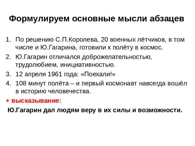 Формулируем основные мысли абзацев По решению С.П.Королева, 20 военных лётчиков, в том числе и Ю.Гагарина, готовили к полёту в космос. Ю.Гагарин отличался доброжелательностью, трудолюбием, инициативностью. 12 апреля 1961 года: «Поехали!» 108 минут полёта – и первый космонавт навсегда вошёл в историю человечества. + высказывание:  Ю.Гагарин дал людям веру в их силы и возможности. 
