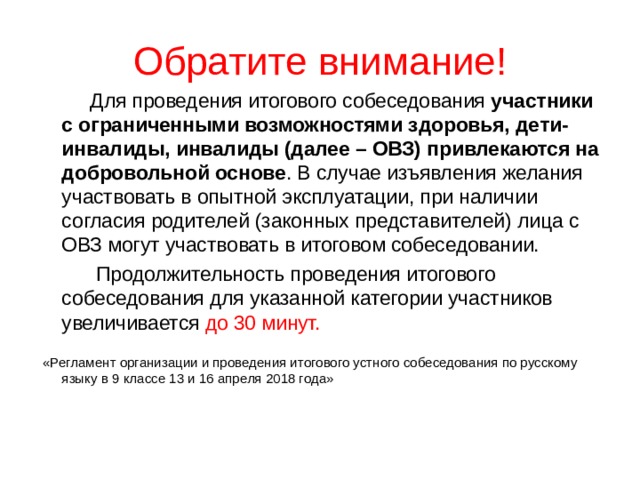 Обратите внимание!  Для проведения итогового собеседования участники с ограниченными возможностями здоровья, дети-инвалиды, инвалиды (далее – ОВЗ) привлекаются на добровольной основе . В случае изъявления желания участвовать в опытной эксплуатации, при наличии согласия родителей (законных представителей) лица с ОВЗ могут участвовать в итоговом собеседовании.  Продолжительность проведения итогового собеседования для указанной категории участников увеличивается до 30 минут.  «Регламент организации и проведения итогового устного собеседования по русскому языку в 9 классе 13 и 16 апреля 2018 года» 