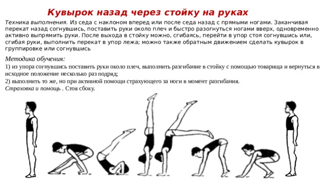 Кувырок назад через стойку на руках   Техника выполнения.  Из седа с наклоном вперед или после седа назад с прямыми ногами. Заканчивая перекат назад согнувшись, поставить руки около плеч и быстро разогнуться ногами вверх, одновременно активно выпрямить руки. После выхода в стойку можно, сгибаясь, перейти в упор стоя согнувшись или, сгибая руки, выполнить перекат в упор лежа; можно также обратным движением сделать кувырок в группировке или согнувшись Методика обучения: 1) из упора согнувшись поставить руки около плеч, выполнить разгибание в стойку с помощью товарища и вернуться в исходное положение несколько раз подряд; 2) выполнить то же, но при активной помощи страхующего за ноги в момент разгибания. Страховка и помощь  . Стоя сбоку. 