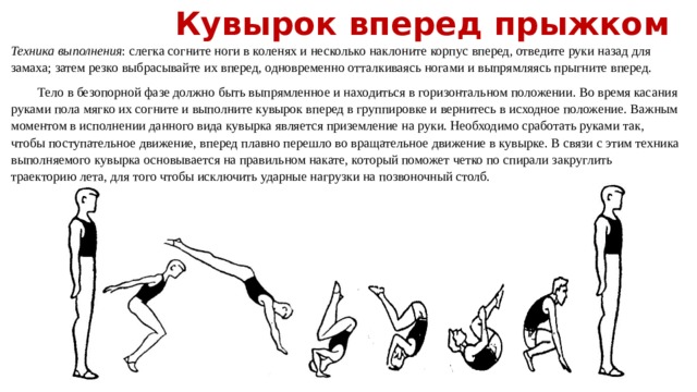 Кувырок вперед прыжком Техника выполнения : слегка согните ноги в коленях и несколько наклоните корпус вперед, отведите руки назад для замаха; затем резко выбрасывайте их вперед, одновременно отталкиваясь ногами и выпрямляясь прыгните вперед.  Тело в безопорной фазе должно быть выпрямленное и находиться в горизонтальном положении. Во время касания руками пола мягко их согните и выполните кувырок вперед в группировке и вернитесь в исходное положение. Важным моментом в исполнении данного вида кувырка является приземление на руки. Необходимо сработать руками так, чтобы поступательное движение, вперед плавно перешло во вращательное движение в кувырке. В связи с этим техника выполняемого кувырка основывается на правильном накате, который поможет четко по спирали закруглить траекторию лета, для того чтобы исключить ударные нагрузки на позвоночный столб. 