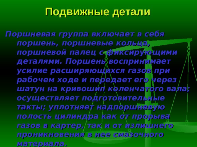 Подвижные детали Поршневая группа включает в себя поршень, поршневые коль­ца, поршневой палец с фиксирующими деталями. Поршень воспринимает усилие расширяющихся газов при рабочем ходе и передает его через шатун на кривошип коленчатого вала; осуществляет подготовительные такты; уп­лотняет надпоршневую полость цилиндра как от прорыва газов в картер, так и от излишнего проникновения в нее смазочного материала. 