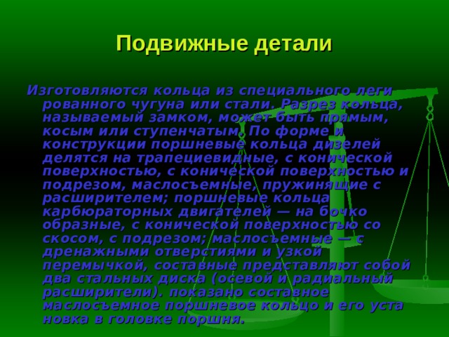 Подвижные детали Изготовляются кольца из специального леги­рованного чугуна или стали. Разрез кольца, назы­ваемый замком, может быть прямым, косым или ступенчатым. По форме и конструкции поршне­вые кольца дизелей делятся на трапециевидные, с конической поверхностью, с конической поверх­ностью и подрезом, маслосъемные, пружинящие с расширителем; поршневые кольца карбюраторных двигателей — на бочко­образные, с конической поверхностью со скосом, с подрезом; маслосъем­ные — с дренажными отверстиями и узкой перемычкой, составные пред­ставляют собой два стальных диска (осевой и радиальный расширители). показано составное маслосъемное поршневое кольцо и его уста­новка в головке поршня. 