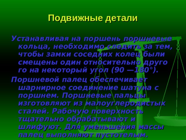 Подвижные детали Устанавливая на поршень поршневые кольца, необходимо следить за тем, чтобы замки соседних колец были смещены один относительно друго­го на некоторый угол (90 —180°). Поршневой палец  обеспечивает шарнирное соединение шатуна с порш­нем. Поршневые пальцы изготовляют из малоуглеродистых сталей. Рабо­чую поверхность тщательно обрабатывают и шлифуют. Для уменьшения массы палец выполняют пустотелым. 