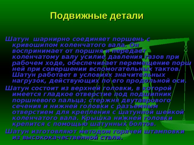 Подвижные детали Шатун   шарнирно  соединяет поршень с кривошипом ко­ленчатого вала. Он воспринимает от поршня и передает коленчатому валу усилие давления газов при рабочем ходе, обеспечивает перемещение порш­ней при совершении вспомогательных тактов. Шатун работает в условиях значительных нагрузок, действующих по его продольной оси. Шатун состоит из верхней головки, в которой имеется гладкое отвер­стие под подшипник поршневого пальца; стержня двутаврового сечения и нижней головки с разъемным отверстием для крепления с шатунной шей­кой коленчатого вала. Крышка нижней головки крепится с помощью ша­тунных болтов. Шатун изготовляют методом горячей штамповки из высококачествен­ной стали. 