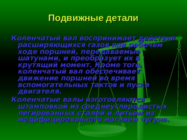 Подвижные детали Коленчатый вал  воспринимает действия расширяющихся га­зов при рабочем ходе поршней, передаваемые шатунами, и преобразует их в крутящий момент. Кроме того, коленчатый вал обеспечивает движение поршней во время вспомогательных тактов и пуска двигателя. Коленчатые валы изготовляются штамповкой из среднеуглеродистых легированных сталей и литьем из модифицированного магнием чугуна. 