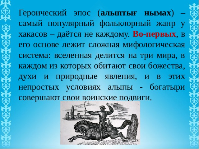 Героический эпос ( алыптығ нымах ) – самый популярный фольклорный жанр у хакасов – даётся не каждому. Во-первых , в его основе лежит сложная мифологическая система: вселенная делится на три мира, в каждом из которых обитают свои божества, духи и природные явления, и в этих непростых условиях алыпы - богатыри совершают свои воинские подвиги. 