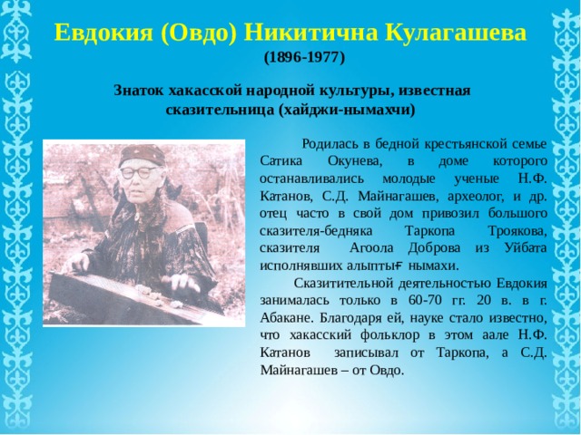 Евдокия (Овдо) Никитична Кулагашева (1896-1977) Знаток хакасской народной культуры, известная сказительница (хайджи-нымахчи)  Родилась в бедной крестьянской семье Сатика Окунева, в доме которого останавливались молодые ученые Н.Ф. Катанов, С.Д. Майнагашев, археолог, и др. отец часто в свой дом привозил большого сказителя-бедняка Таркопа Троякова, сказителя Агоола Доброва из Уйбата исполнявших алыпты ғ нымахи.  Сказитительной деятельностью Евдокия занималась только в 60-70 гг. 20 в. в г. Абакане. Благодаря ей, науке стало известно, что хакасский фольклор в этом аале Н.Ф. Катанов записывал от Таркопа, а С.Д. Майнагашев – от Овдо. 