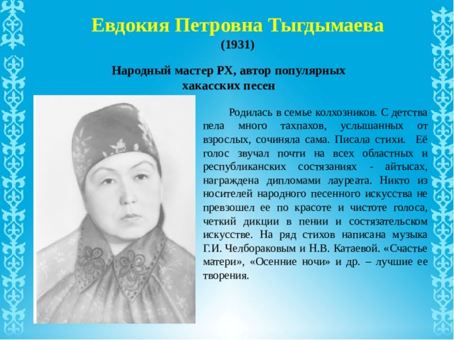 Евдокия Петровна Тыгдымаева (1931) Народный мастер РХ, автор популярных хакасских песен  Родилась в семье колхозников. С детства пела много тахпахов, услышанных от взрослых, сочиняла сама. Писала стихи. Её голос звучал почти на всех областных и республиканских состязаниях - айтысах, награждена дипломами лауреата. Никто из носителей народного песенного искусства не превзошел ее по красоте и чистоте голоса, четкий дикции в пении и состязательском искусстве. На ряд стихов написана музыка Г.И. Челбораковым и Н.В. Катаевой. «Счастье матери», «Осенние ночи» и др. – лучшие ее творения. 