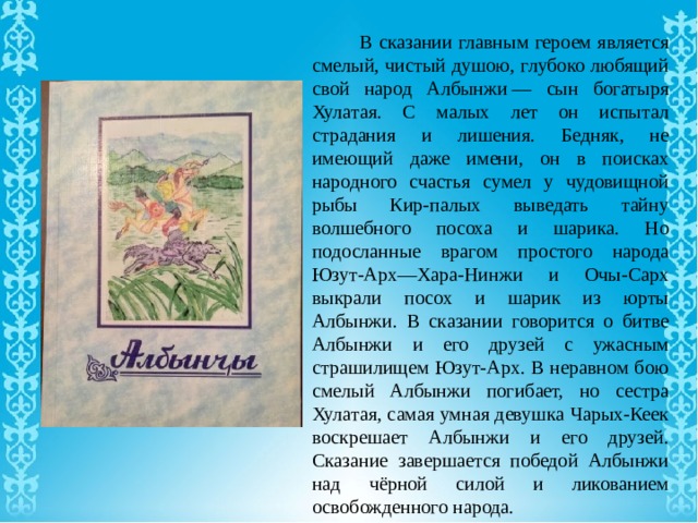  В сказании главным героем является смелый, чистый душою, глубоко любящий свой народ Албынжи — сын богатыря Хулатая. С малых лет он испытал страдания и лишения. Бедняк, не имеющий даже имени, он в поисках народного счастья сумел у чудовищной рыбы Кир-палых выведать тайну волшебного посоха и шарика. Но подосланные врагом простого народа Юзут-Арх—Хара-Нинжи и Очы-Сарх выкрали посох и шарик из юрты Албынжи. В сказании говорится о битве Албынжи и его друзей с ужасным страшилищем Юзут-Арх. В неравном бою смелый Албынжи погибает, но сестра Хулатая, самая умная девушка Чарых-Кеек воскрешает Албынжи и его друзей. Сказание завершается победой Албынжи над чёрной силой и ликованием освобожденного народа. 
