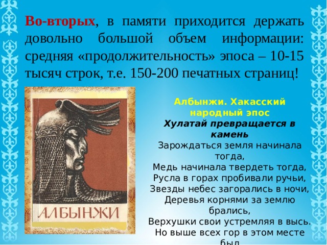 Во-вторых , в памяти приходится держать довольно большой объем информации: средняя «продолжительность» эпоса – 10-15 тысяч строк, т.е. 150-200 печатных страниц!  Албынжи. Хакасский народный эпос Хулатай превращается в камень Зарождаться земля начинала тогда, Медь начинала твердеть тогда, Русла в горах пробивали ручьи, Звезды небес загорались в ночи, Деревья корнями за землю брались, Верхушки свои устремляя в высь. Но выше всех гор в этом месте был Могучий красавец Кирим-тасхыл. От подножья тасхыла, покинув юг, Мчался на север Хан-Харасуг, Хан-Харасуг - звонкий ручей. 