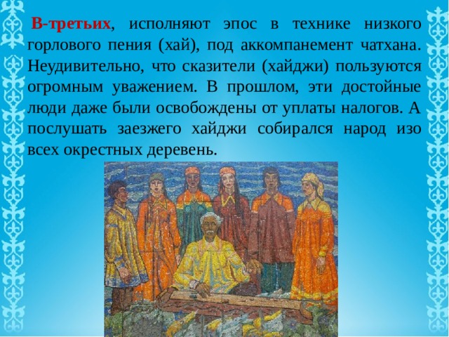   В-третьих , исполняют эпос в технике низкого горлового пения (хай), под аккомпанемент чатхана. Неудивительно, что сказители (хайджи) пользуются огромным уважением. В прошлом, эти достойные люди даже были освобождены от уплаты налогов. А послушать заезжего хайджи собирался народ изо всех окрестных деревень. 